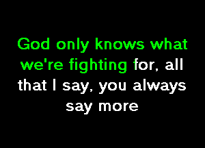 God only knows what
we're fighting for, all

that I say. you always
say more