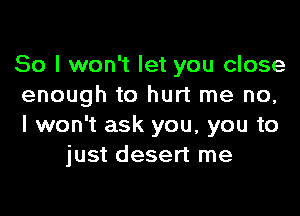 So I won't let you close
enough to hurt me no,

I won't ask you, you to
just desert me