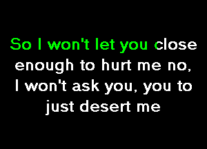 So I won't let you close
enough to hurt me no,

I won't ask you, you to
just desert me