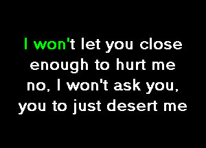 I won't let you close
enough to hurt me

no, I won't ask you,
you to just desert me