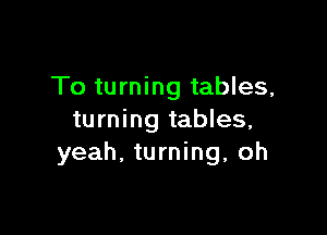 To turning tables,

turning tables,
yeah. turning, oh