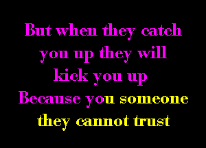 But When they catch
you up they will
kick you up
Because you someone
they cannot trust