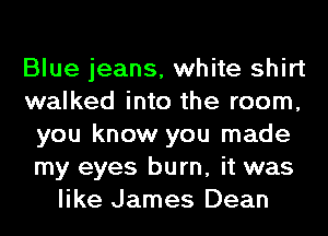 Blue jeans, white shirt
walked into the room,
you know you made
my eyes burn, it was
like James Dean