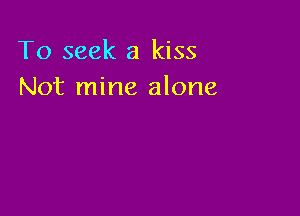 To seek a kiss
Not mine alone