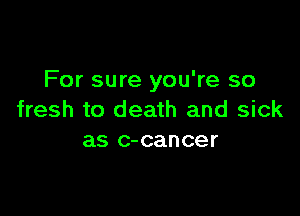 For sure you're so

fresh to death and sick
as c-cancer