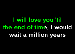 I will love you 'til

the end of time, I would
wait a million years