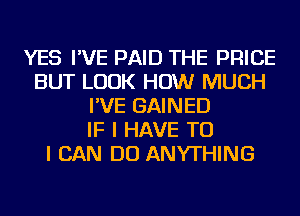 YES I'VE PAID THE PRICE
BUT LOOK HOW MUCH
I'VE GAINED
IF I HAVE TO
I CAN DO ANYTHING