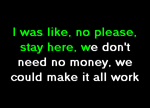 I was like, no please,
stay here, we don't

need no money, we
could make it all work