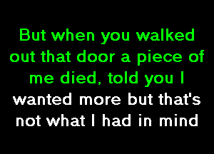 But when you walked
out that door a piece of
me died, told you I
wanted more but that's
not what I had in mind