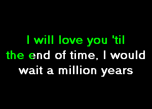 I will love you 'til

the end of time, I would
wait a million years