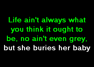 Life ain't always what
you think it ought to
be, no ain't even grey,
but she buries her baby