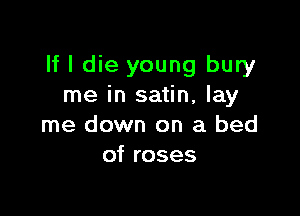 If I die young bury
me in satin, lay

me down on a bed
of roses