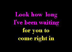 Look how long

I've been waiting

for you to
come right in