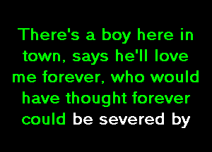 There's a boy here in
town, says he'll love
me forever, who would
have thought forever
could be severed by