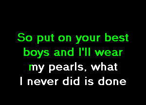 So put on your best

boys and I'll wear
my pearls, what
I never did is done
