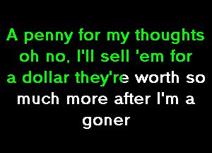 A penny for my thoughts
oh no, I'll sell 'em for
a dollar they're worth so
much more after I'm a
goner