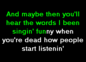 And maybe then you'll
hear the words I been
singin' funny when
you're dead how people
start listenin'