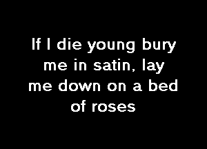 If I die young bury
me in satin, lay

me down on a bed
of roses
