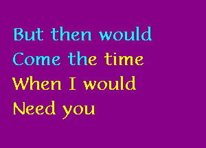 But then would
Come the time

When I would
Need you