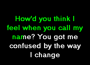 How'd you think I
feel when you call my

name? You got me
confused by the way
lchange