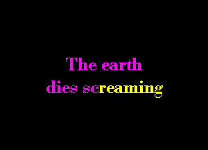 The earth

dies screaming