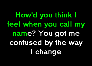 How'd you think I
feel when you call my

name? You got me
confused by the way
lchange