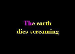 The earth

dies screaming