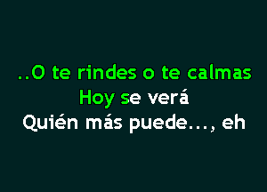 ..0 te rindes o te calmas

Hoy se verei
Quwn mas puede..., eh