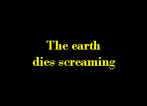 The earth

dies screaming