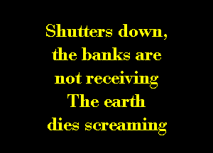 Shutters down,
the banks are
not receiving

The earth

dies screaming l