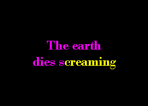 The earth

dies screaming