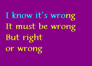 I know it's wrong
It must be wrong

But right
or wrong