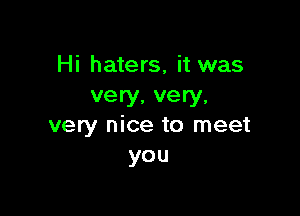 Hi haters, it was
very, very,

very nice to meet
you