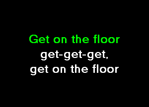 Get on the floor

get-get-get,
get on the floor