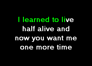 I learned to live
half alive and

now you want me
one more time