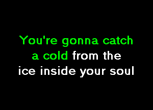 You're gonna catch

a cold from the
ice inside your soul