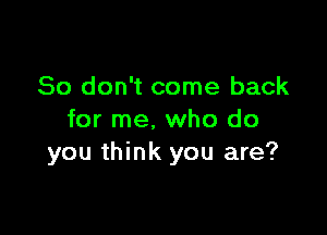 So don't come back

for me. who do
you think you are?