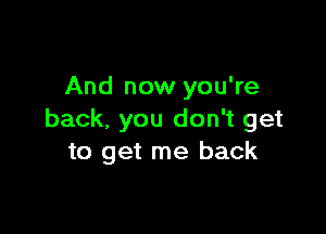 And now you're

back, you don't get
to get me back