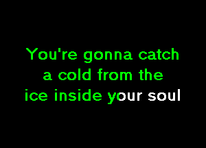 You're gonna catch

a cold from the
ice inside your soul