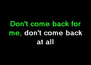 Don't come back for

me, don't come back
at all