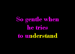 So gentle when

he tries
to understand