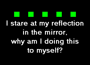 El El E El D
I stare at my reflection

in the mirror,
why am I doing this
to myself?