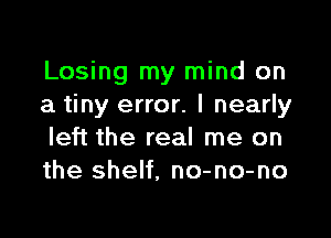 Losing my mind on
a tiny error. I nearly

left the real me on
the shelf, no-no-no