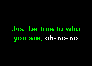 Just be true to who

you are. oh-no-no