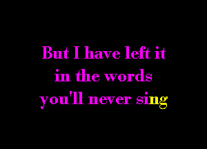 But I have left it

in the words

you'll never sing

g