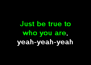 Just be true to

who you are,
yeah-yeah-yeah