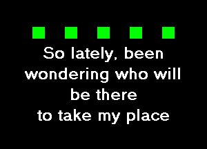 El El E El D
So lately, been

wondering who will
be there
to take my place