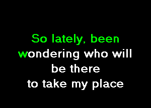 So lately, been

wondering who will
be there
to take my place