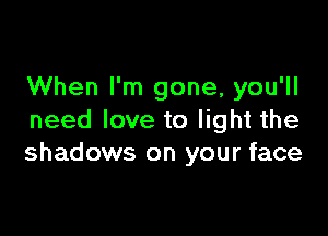 When I'm gone, you'll

need love to light the
shadows on your face