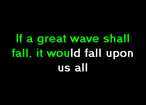 If a great wave shall

fall, it would fall upon
us all